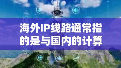 海外IP线路通常指的是与国内的计算机和设备连接到同一个地址范围内的网络。这些网络被称为IP线路，其配置和使用需要遵循特定的规则，以确保数据的传输和访问不受阻。以下是一些关于海外IP线路的详细介绍