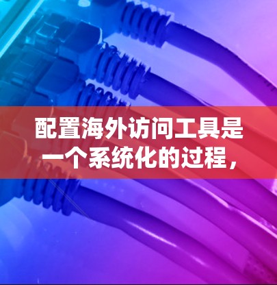 配置海外访问工具是一个系统化的过程，旨在访问不同国家或地区的网站。以下是一个详细的步骤指南，帮助你系统地配置这些访问工具