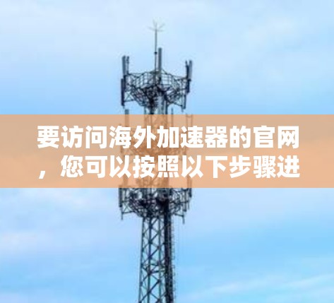 要访问海外加速器的官网,您可以按照以下步骤进行 要访问海外加速器的官网,您可以按照以下步骤进行