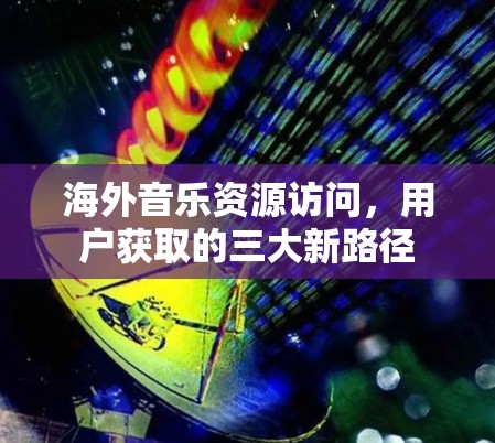 海外音乐资源访问,用户获取的三大新路径 海外音乐资源访问,用户获取的三大新路径