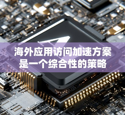 海外应用访问加速方案是一个综合性的策略，旨在提升用户和企业的访问效率和安全性。以下是一个结构化的总结，涵盖各个关键方面