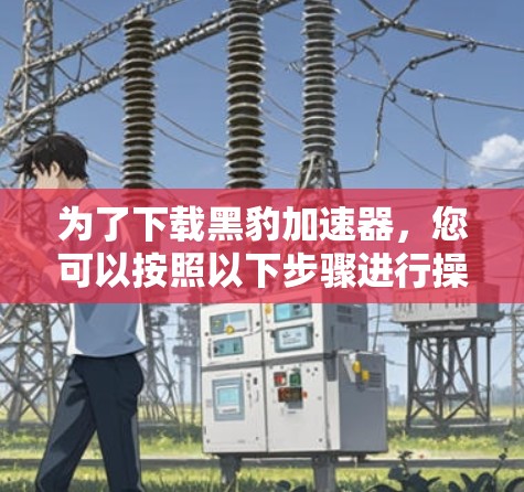 为了下载黑豹加速器，您可以按照以下步骤进行操作