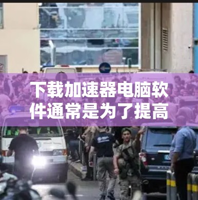 下载加速器电脑软件通常是为了提高电脑的性能，减少等待加载页面和网络延迟。以下是一些常见的加速器软件推荐