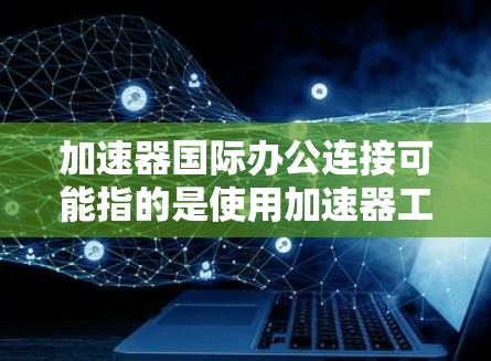 加速器国际办公连接可能指的是使用加速器工具进行国际化的办公连接,或者是一个特定的加速器版本在国际办公中的应用。以下是一些可能的解释和建议