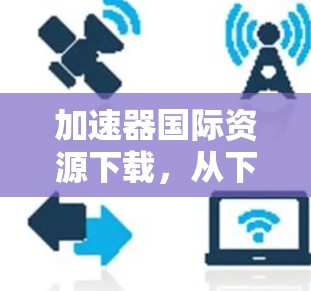 加速器国际资源下载,从下载到分享