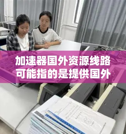 加速器国外资源线路可能指的是提供国外学习、职业发展的资源或平台。以下是一些可能相关的资源推荐和信息