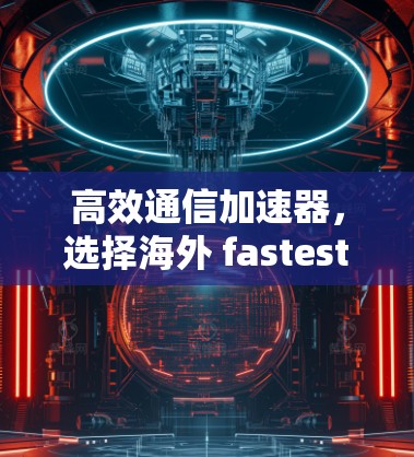 高效通信加速器，选择海外 fastest VPN 的关键因素
