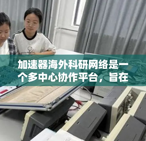 加速器海外科研网络是一个多中心协作平台,旨在促进不同国家和地区在加速器技术领域的合作与交流。以下是对该网络的系统性总结