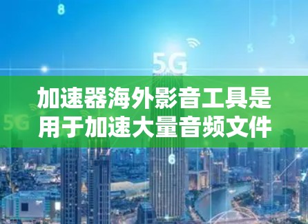 加速器海外影音工具是用于加速大量音频文件的工具，广泛应用于全球用户。以下是对这些工具的总结和建议