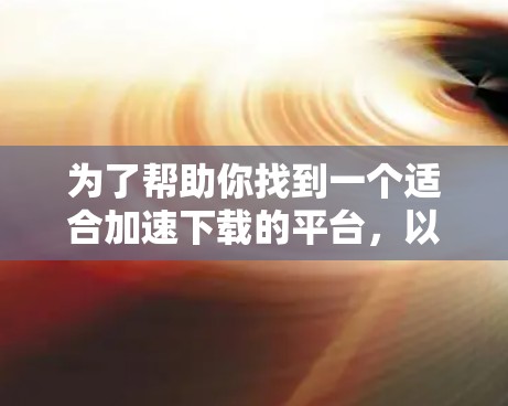为了帮助你找到一个适合加速下载的平台，以下是一步步的指南