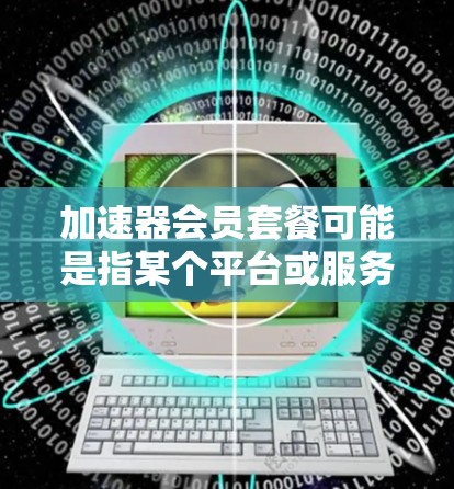 加速器会员套餐可能是指某个平台或服务中的会员计划,旨在提供加速技术的使用服务。以下是一些可能的解释和内容 加速器会员套餐可能是指某个平台或服务中的会员计划,旨在提供加速技术的使用服务。以下是一些可能的解释和内容