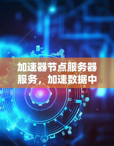 加速器节点服务器服务,加速数据中心传输链,为数据安全和高效运行保驾护航 加速器节点服务器服务,加速数据中心传输链,为数据安全和高效运行保驾护航
